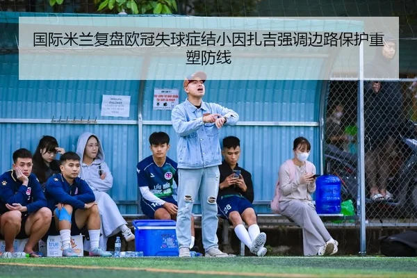 国际米兰复盘欧冠失球症结小因扎吉强调边路保护重塑防线 | kaiyun
